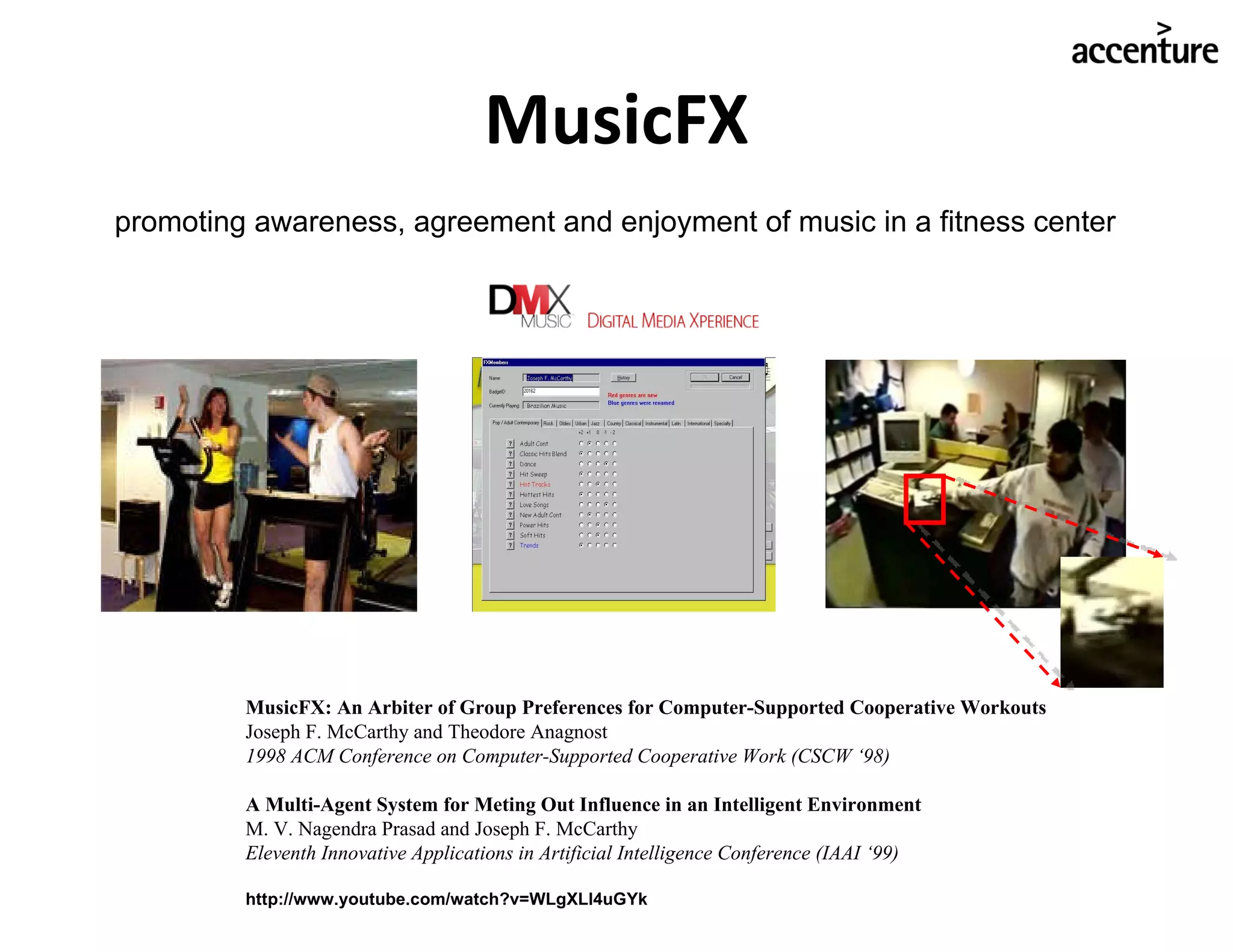 MusicFX MusicFX: An Arbiter of Group Preferences for Computer-Supported Cooperative Workouts Joseph F. McCarthy and Theodore Anagnost 1998 ACM Conference on Computer-Supported Cooperative Work (CSCW ‘98) A Multi-Agent System for Meting Out Influence in an Intelligent Environment M. V. Nagendra Prasad and Joseph F. McCarthy Eleventh Innovative Applications in Artificial Intelligence Conference (IAAI ‘99) http://www.youtube.com/watch?v=WLgXLl4uGYk promoting awareness, agreement and enjoyment of music in a fitness center 