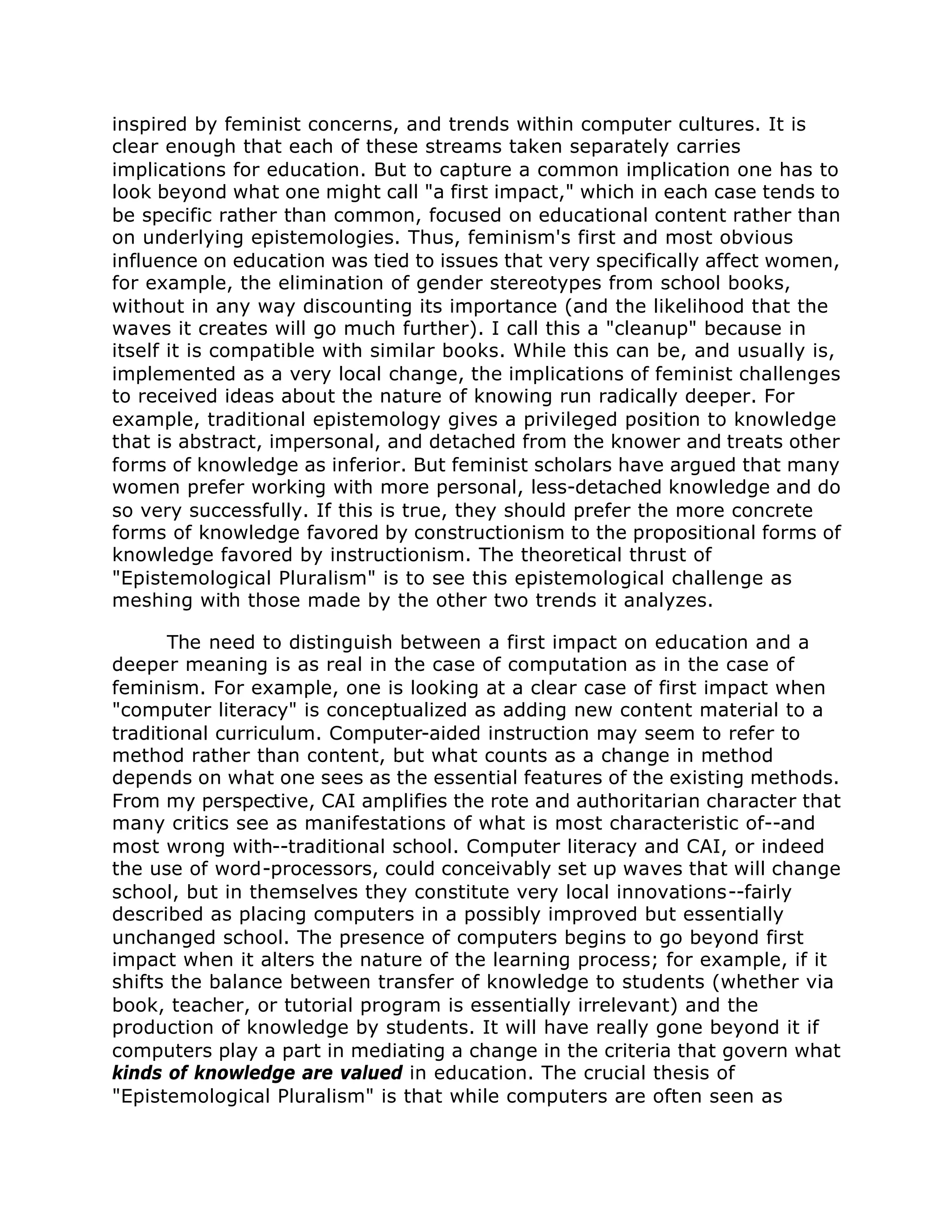 inspired by feminist concerns, and trends within computer cultures. It is
clear enough that each of these streams taken separately carries
implications for education. But to capture a common implication one has to
look beyond what one might call "a first impact," which in each case tends to
be specific rather than common, focused on educational content rather than
on underlying epistemologies. Thus, feminism's first and most obvious
influence on education was tied to issues that very specifically affect women,
for example, the elimination of gender stereotypes from school books,
without in any way discounting its importance (and the likelihood that the
waves it creates will go much further). I call this a "cleanup" because in
itself it is compatible with similar books. While this can be, and usually is,
implemented as a very local change, the implications of feminist challenges
to received ideas about the nature of knowing run radically deeper. For
example, traditional epistemology gives a privileged position to knowledge
that is abstract, impersonal, and detached from the knower and treats other
forms of knowledge as inferior. But feminist scholars have argued that many
women prefer working with more personal, less-detached knowledge and do
so very successfully. If this is true, they should prefer the more concrete
forms of knowledge favored by constructionism to the propositional forms of
knowledge favored by instructionism. The theoretical thrust of
"Epistemological Pluralism" is to see this epistemological challenge as
meshing with those made by the other two trends it analyzes.
The need to distinguish between a first impact on education and a
deeper meaning is as real in the case of computation as in the case of
feminism. For example, one is looking at a clear case of first impact when
"computer literacy" is conceptualized as adding new content material to a
traditional curriculum. Computer-aided instruction may seem to refer to
method rather than content, but what counts as a change in method
depends on what one sees as the essential features of the existing methods.
From my perspective, CAI amplifies the rote and authoritarian character that
many critics see as manifestations of what is most characteristic of--and
most wrong with--traditional school. Computer literacy and CAI, or indeed
the use of word-processors, could conceivably set up waves that will change
school, but in themselves they constitute very local innovations--fairly
described as placing computers in a possibly improved but essentially
unchanged school. The presence of computers begins to go beyond first
impact when it alters the nature of the learning process; for example, if it
shifts the balance between transfer of knowledge to students (whether via
book, teacher, or tutorial program is essentially irrelevant) and the
production of knowledge by students. It will have really gone beyond it if
computers play a part in mediating a change in the criteria that govern what
kinds of knowledge are valued in education. The crucial thesis of
"Epistemological Pluralism" is that while computers are often seen as
 