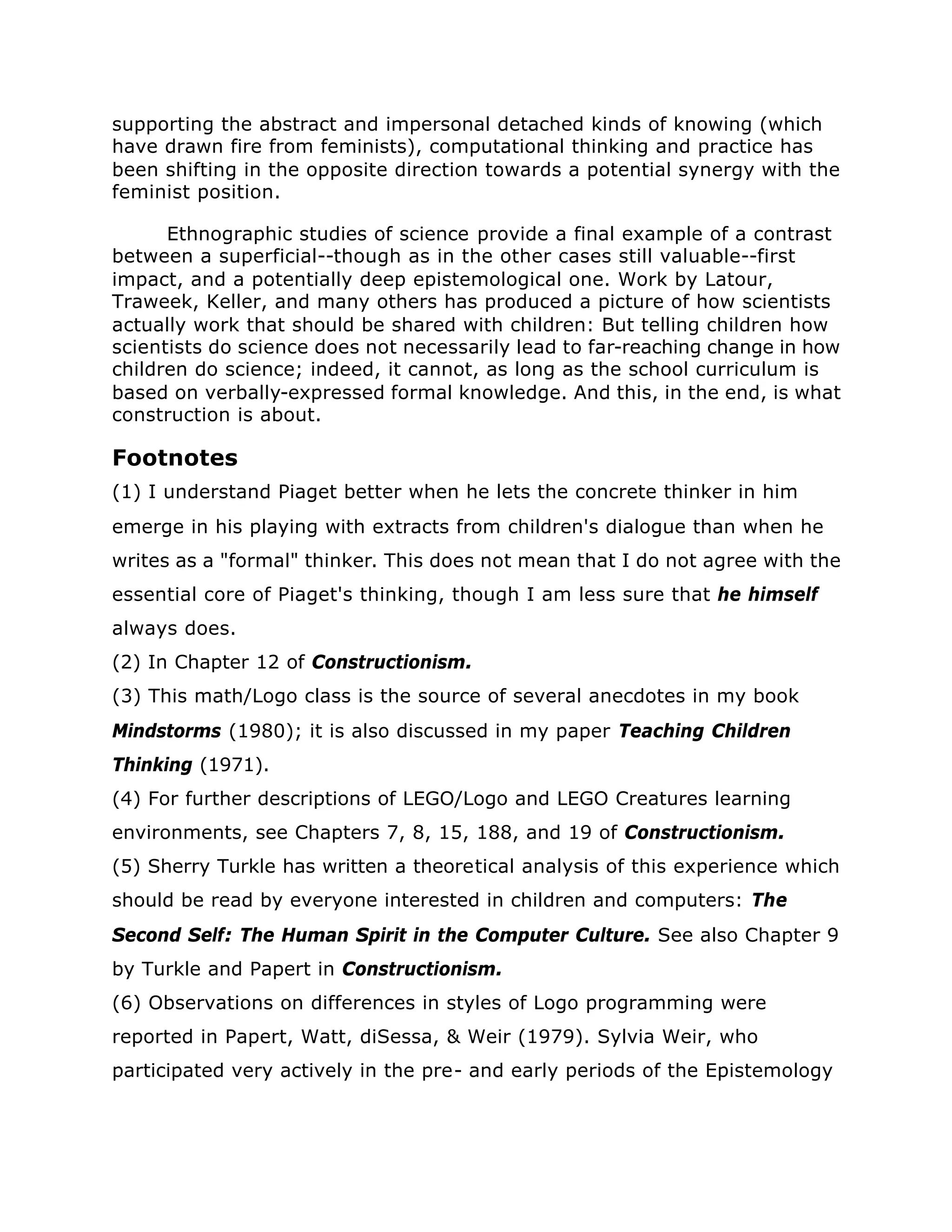supporting the abstract and impersonal detached kinds of knowing (which
have drawn fire from feminists), computational thinking and practice has
been shifting in the opposite direction towards a potential synergy with the
feminist position.
Ethnographic studies of science provide a final example of a contrast
between a superficial--though as in the other cases still valuable--first
impact, and a potentially deep epistemological one. Work by Latour,
Traweek, Keller, and many others has produced a picture of how scientists
actually work that should be shared with children: But telling children how
scientists do science does not necessarily lead to far-reaching change in how
children do science; indeed, it cannot, as long as the school curriculum is
based on verbally-expressed formal knowledge. And this, in the end, is what
construction is about.
Footnotes
(1) I understand Piaget better when he lets the concrete thinker in him
emerge in his playing with extracts from children's dialogue than when he
writes as a "formal" thinker. This does not mean that I do not agree with the
essential core of Piaget's thinking, though I am less sure that he himself
always does.
(2) In Chapter 12 of Constructionism.
(3) This math/Logo class is the source of several anecdotes in my book
Mindstorms (1980); it is also discussed in my paper Teaching Children
Thinking (1971).
(4) For further descriptions of LEGO/Logo and LEGO Creatures learning
environments, see Chapters 7, 8, 15, 188, and 19 of Constructionism.
(5) Sherry Turkle has written a theoretical analysis of this experience which
should be read by everyone interested in children and computers: The
Second Self: The Human Spirit in the Computer Culture. See also Chapter 9
by Turkle and Papert in Constructionism.
(6) Observations on differences in styles of Logo programming were
reported in Papert, Watt, diSessa, & Weir (1979). Sylvia Weir, who
participated very actively in the pre- and early periods of the Epistemology
 