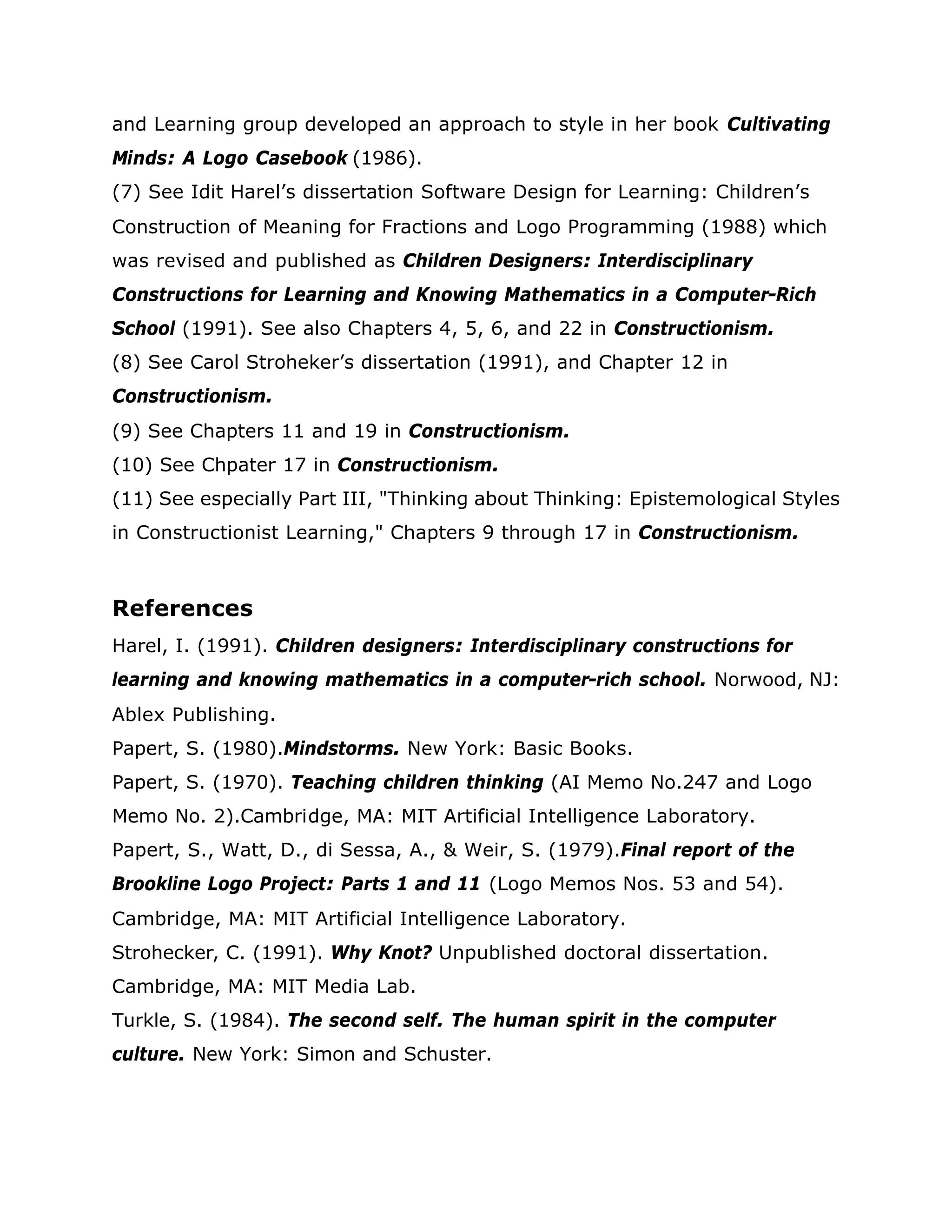 and Learning group developed an approach to style in her book Cultivating
Minds: A Logo Casebook (1986).
(7) See Idit Harel’s dissertation Software Design for Learning: Children’s
Construction of Meaning for Fractions and Logo Programming (1988) which
was revised and published as Children Designers: Interdisciplinary
Constructions for Learning and Knowing Mathematics in a Computer-Rich
School (1991). See also Chapters 4, 5, 6, and 22 in Constructionism.
(8) See Carol Stroheker’s dissertation (1991), and Chapter 12 in
Constructionism.
(9) See Chapters 11 and 19 in Constructionism.
(10) See Chpater 17 in Constructionism.
(11) See especially Part III, "Thinking about Thinking: Epistemological Styles
in Constructionist Learning," Chapters 9 through 17 in Constructionism.
References
Harel, I. (1991). Children designers: Interdisciplinary constructions for
learning and knowing mathematics in a computer-rich school. Norwood, NJ:
Ablex Publishing.
Papert, S. (1980).Mindstorms. New York: Basic Books.
Papert, S. (1970). Teaching children thinking (AI Memo No.247 and Logo
Memo No. 2).Cambridge, MA: MIT Artificial Intelligence Laboratory.
Papert, S., Watt, D., di Sessa, A., & Weir, S. (1979).Final report of the
Brookline Logo Project: Parts 1 and 11 (Logo Memos Nos. 53 and 54).
Cambridge, MA: MIT Artificial Intelligence Laboratory.
Strohecker, C. (1991). Why Knot? Unpublished doctoral dissertation.
Cambridge, MA: MIT Media Lab.
Turkle, S. (1984). The second self. The human spirit in the computer
culture. New York: Simon and Schuster.
 