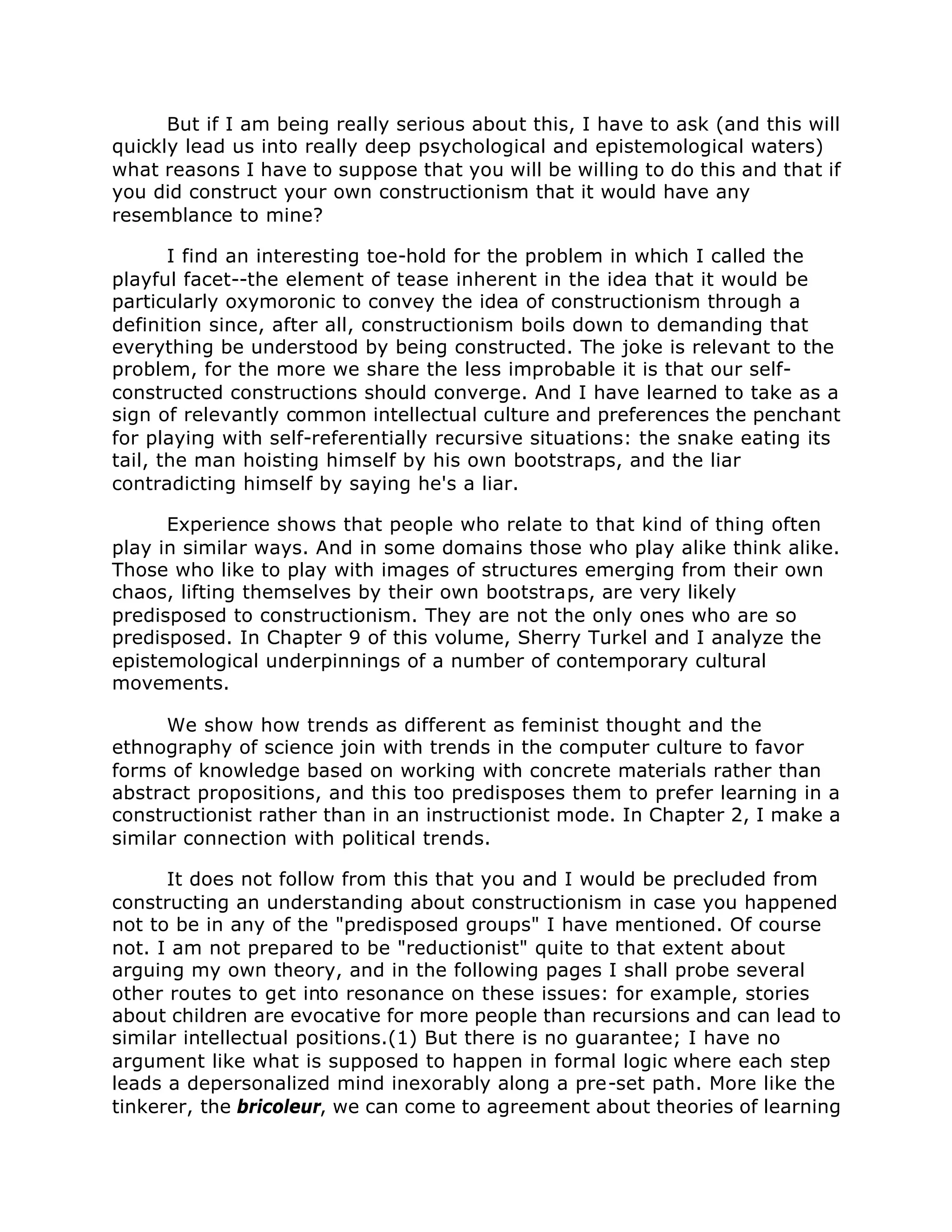 But if I am being really serious about this, I have to ask (and this will
quickly lead us into really deep psychological and epistemological waters)
what reasons I have to suppose that you will be willing to do this and that if
you did construct your own constructionism that it would have any
resemblance to mine?
I find an interesting toe-hold for the problem in which I called the
playful facet--the element of tease inherent in the idea that it would be
particularly oxymoronic to convey the idea of constructionism through a
definition since, after all, constructionism boils down to demanding that
everything be understood by being constructed. The joke is relevant to the
problem, for the more we share the less improbable it is that our self-
constructed constructions should converge. And I have learned to take as a
sign of relevantly common intellectual culture and preferences the penchant
for playing with self-referentially recursive situations: the snake eating its
tail, the man hoisting himself by his own bootstraps, and the liar
contradicting himself by saying he's a liar.
Experience shows that people who relate to that kind of thing often
play in similar ways. And in some domains those who play alike think alike.
Those who like to play with images of structures emerging from their own
chaos, lifting themselves by their own bootstraps, are very likely
predisposed to constructionism. They are not the only ones who are so
predisposed. In Chapter 9 of this volume, Sherry Turkel and I analyze the
epistemological underpinnings of a number of contemporary cultural
movements.
We show how trends as different as feminist thought and the
ethnography of science join with trends in the computer culture to favor
forms of knowledge based on working with concrete materials rather than
abstract propositions, and this too predisposes them to prefer learning in a
constructionist rather than in an instructionist mode. In Chapter 2, I make a
similar connection with political trends.
It does not follow from this that you and I would be precluded from
constructing an understanding about constructionism in case you happened
not to be in any of the "predisposed groups" I have mentioned. Of course
not. I am not prepared to be "reductionist" quite to that extent about
arguing my own theory, and in the following pages I shall probe several
other routes to get into resonance on these issues: for example, stories
about children are evocative for more people than recursions and can lead to
similar intellectual positions.(1) But there is no guarantee; I have no
argument like what is supposed to happen in formal logic where each step
leads a depersonalized mind inexorably along a pre-set path. More like the
tinkerer, the bricoleur, we can come to agreement about theories of learning
 