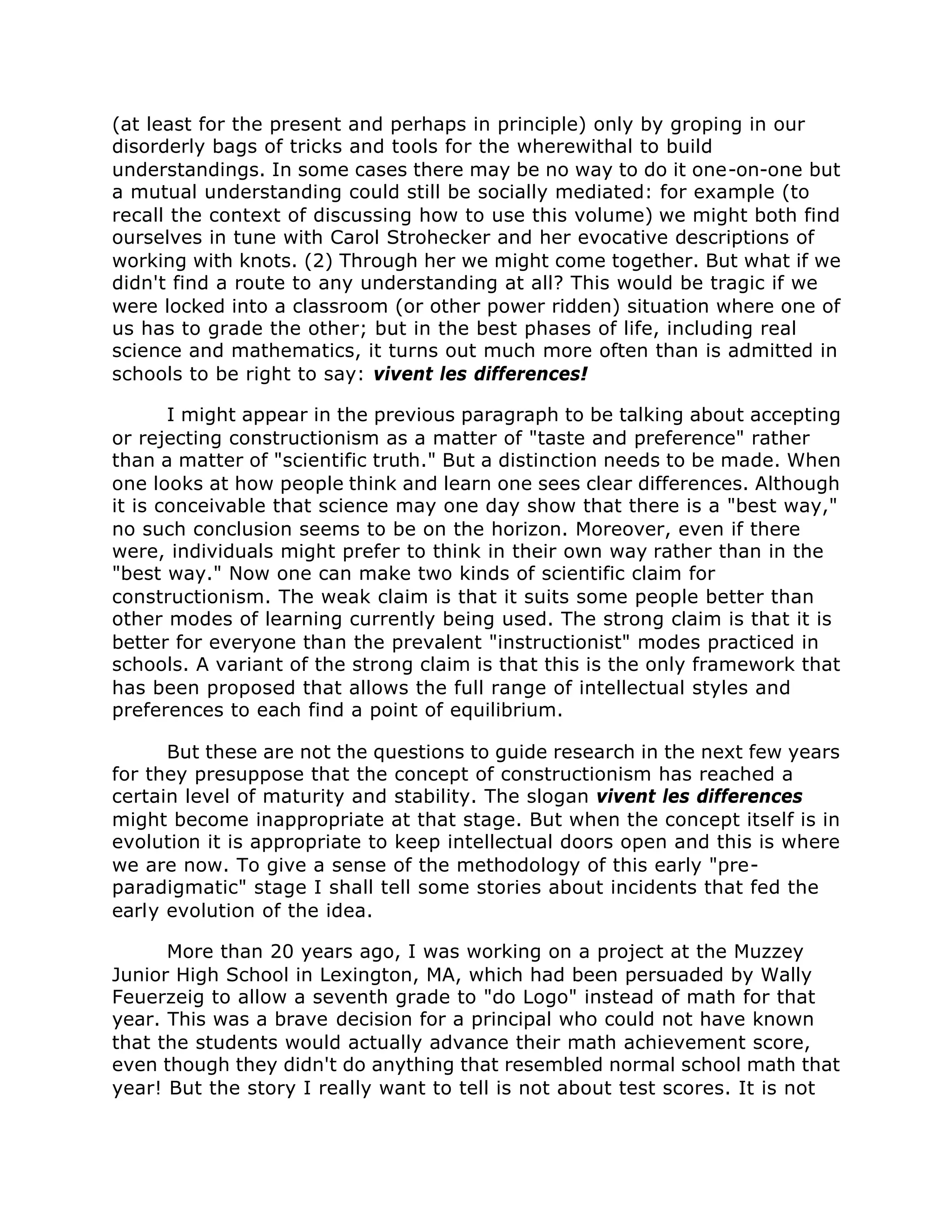 (at least for the present and perhaps in principle) only by groping in our
disorderly bags of tricks and tools for the wherewithal to build
understandings. In some cases there may be no way to do it one-on-one but
a mutual understanding could still be socially mediated: for example (to
recall the context of discussing how to use this volume) we might both find
ourselves in tune with Carol Strohecker and her evocative descriptions of
working with knots. (2) Through her we might come together. But what if we
didn't find a route to any understanding at all? This would be tragic if we
were locked into a classroom (or other power ridden) situation where one of
us has to grade the other; but in the best phases of life, including real
science and mathematics, it turns out much more often than is admitted in
schools to be right to say: vivent les differences!
I might appear in the previous paragraph to be talking about accepting
or rejecting constructionism as a matter of "taste and preference" rather
than a matter of "scientific truth." But a distinction needs to be made. When
one looks at how people think and learn one sees clear differences. Although
it is conceivable that science may one day show that there is a "best way,"
no such conclusion seems to be on the horizon. Moreover, even if there
were, individuals might prefer to think in their own way rather than in the
"best way." Now one can make two kinds of scientific claim for
constructionism. The weak claim is that it suits some people better than
other modes of learning currently being used. The strong claim is that it is
better for everyone than the prevalent "instructionist" modes practiced in
schools. A variant of the strong claim is that this is the only framework that
has been proposed that allows the full range of intellectual styles and
preferences to each find a point of equilibrium.
But these are not the questions to guide research in the next few years
for they presuppose that the concept of constructionism has reached a
certain level of maturity and stability. The slogan vivent les differences
might become inappropriate at that stage. But when the concept itself is in
evolution it is appropriate to keep intellectual doors open and this is where
we are now. To give a sense of the methodology of this early "pre-
paradigmatic" stage I shall tell some stories about incidents that fed the
early evolution of the idea.
More than 20 years ago, I was working on a project at the Muzzey
Junior High School in Lexington, MA, which had been persuaded by Wally
Feuerzeig to allow a seventh grade to "do Logo" instead of math for that
year. This was a brave decision for a principal who could not have known
that the students would actually advance their math achievement score,
even though they didn't do anything that resembled normal school math that
year! But the story I really want to tell is not about test scores. It is not
 