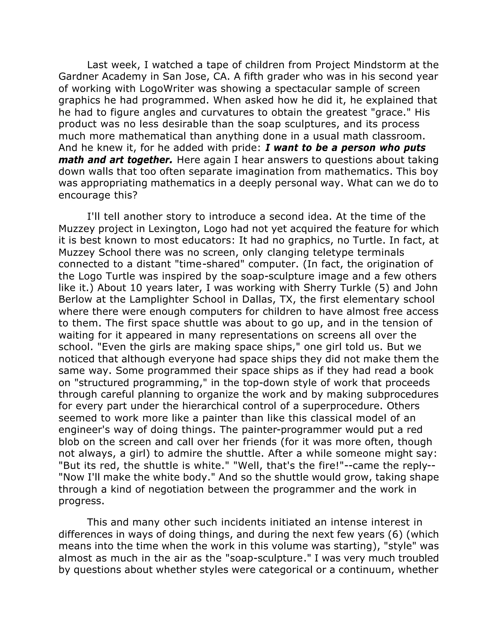 Last week, I watched a tape of children from Project Mindstorm at the
Gardner Academy in San Jose, CA. A fifth grader who was in his second year
of working with LogoWriter was showing a spectacular sample of screen
graphics he had programmed. When asked how he did it, he explained that
he had to figure angles and curvatures to obtain the greatest "grace." His
product was no less desirable than the soap sculptures, and its process
much more mathematical than anything done in a usual math classroom.
And he knew it, for he added with pride: I want to be a person who puts
math and art together. Here again I hear answers to questions about taking
down walls that too often separate imagination from mathematics. This boy
was appropriating mathematics in a deeply personal way. What can we do to
encourage this?
I'll tell another story to introduce a second idea. At the time of the
Muzzey project in Lexington, Logo had not yet acquired the feature for which
it is best known to most educators: It had no graphics, no Turtle. In fact, at
Muzzey School there was no screen, only clanging teletype terminals
connected to a distant "time-shared" computer. (In fact, the origination of
the Logo Turtle was inspired by the soap-sculpture image and a few others
like it.) About 10 years later, I was working with Sherry Turkle (5) and John
Berlow at the Lamplighter School in Dallas, TX, the first elementary school
where there were enough computers for children to have almost free access
to them. The first space shuttle was about to go up, and in the tension of
waiting for it appeared in many representations on screens all over the
school. "Even the girls are making space ships," one girl told us. But we
noticed that although everyone had space ships they did not make them the
same way. Some programmed their space ships as if they had read a book
on "structured programming," in the top-down style of work that proceeds
through careful planning to organize the work and by making subprocedures
for every part under the hierarchical control of a superprocedure. Others
seemed to work more like a painter than like this classical model of an
engineer's way of doing things. The painter-programmer would put a red
blob on the screen and call over her friends (for it was more often, though
not always, a girl) to admire the shuttle. After a while someone might say:
"But its red, the shuttle is white." "Well, that's the fire!"--came the reply--
"Now I'll make the white body." And so the shuttle would grow, taking shape
through a kind of negotiation between the programmer and the work in
progress.
This and many other such incidents initiated an intense interest in
differences in ways of doing things, and during the next few years (6) (which
means into the time when the work in this volume was starting), "style" was
almost as much in the air as the "soap-sculpture." I was very much troubled
by questions about whether styles were categorical or a continuum, whether
 