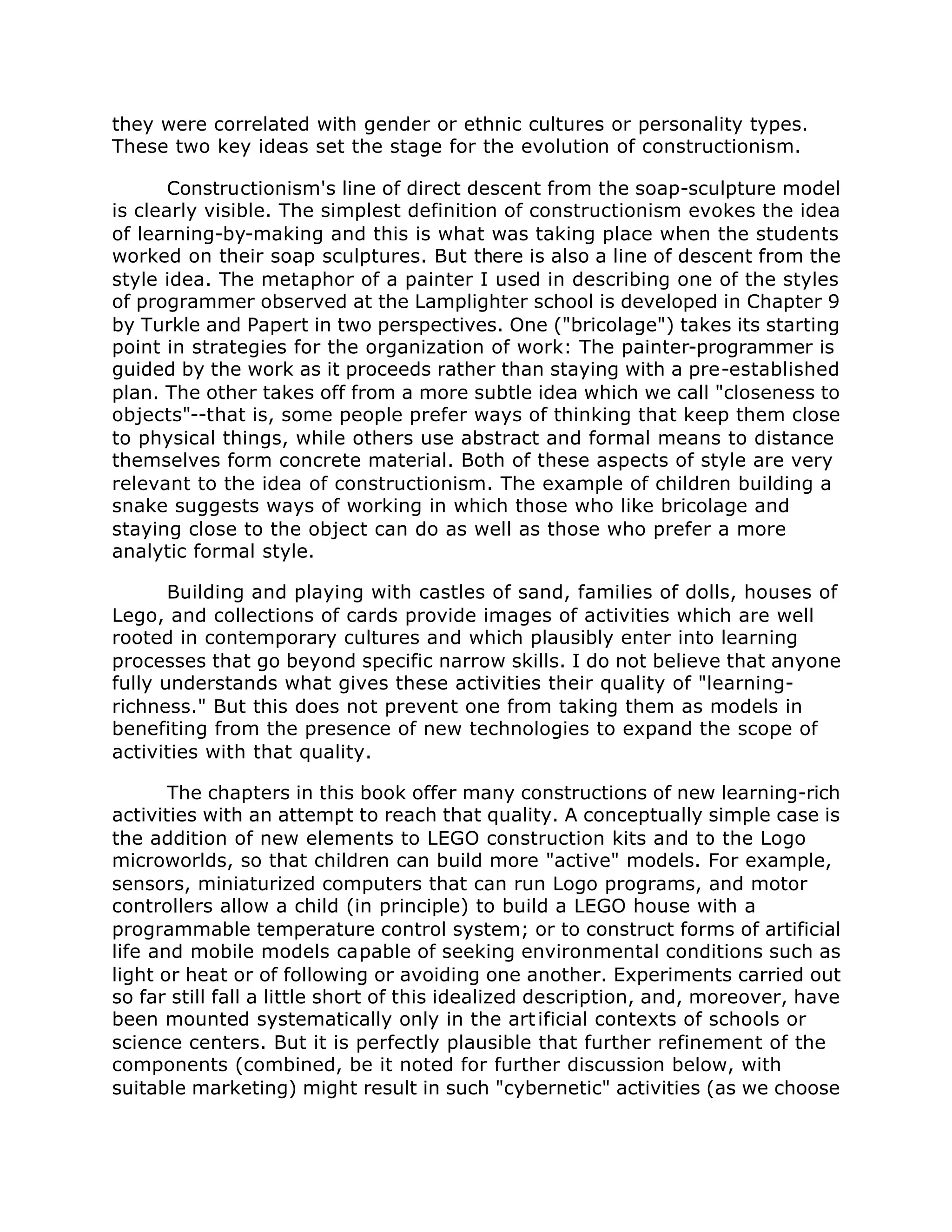they were correlated with gender or ethnic cultures or personality types.
These two key ideas set the stage for the evolution of constructionism.
Constructionism's line of direct descent from the soap-sculpture model
is clearly visible. The simplest definition of constructionism evokes the idea
of learning-by-making and this is what was taking place when the students
worked on their soap sculptures. But there is also a line of descent from the
style idea. The metaphor of a painter I used in describing one of the styles
of programmer observed at the Lamplighter school is developed in Chapter 9
by Turkle and Papert in two perspectives. One ("bricolage") takes its starting
point in strategies for the organization of work: The painter-programmer is
guided by the work as it proceeds rather than staying with a pre-established
plan. The other takes off from a more subtle idea which we call "closeness to
objects"--that is, some people prefer ways of thinking that keep them close
to physical things, while others use abstract and formal means to distance
themselves form concrete material. Both of these aspects of style are very
relevant to the idea of constructionism. The example of children building a
snake suggests ways of working in which those who like bricolage and
staying close to the object can do as well as those who prefer a more
analytic formal style.
Building and playing with castles of sand, families of dolls, houses of
Lego, and collections of cards provide images of activities which are well
rooted in contemporary cultures and which plausibly enter into learning
processes that go beyond specific narrow skills. I do not believe that anyone
fully understands what gives these activities their quality of "learning-
richness." But this does not prevent one from taking them as models in
benefiting from the presence of new technologies to expand the scope of
activities with that quality.
The chapters in this book offer many constructions of new learning-rich
activities with an attempt to reach that quality. A conceptually simple case is
the addition of new elements to LEGO construction kits and to the Logo
microworlds, so that children can build more "active" models. For example,
sensors, miniaturized computers that can run Logo programs, and motor
controllers allow a child (in principle) to build a LEGO house with a
programmable temperature control system; or to construct forms of artificial
life and mobile models capable of seeking environmental conditions such as
light or heat or of following or avoiding one another. Experiments carried out
so far still fall a little short of this idealized description, and, moreover, have
been mounted systematically only in the artificial contexts of schools or
science centers. But it is perfectly plausible that further refinement of the
components (combined, be it noted for further discussion below, with
suitable marketing) might result in such "cybernetic" activities (as we choose
 