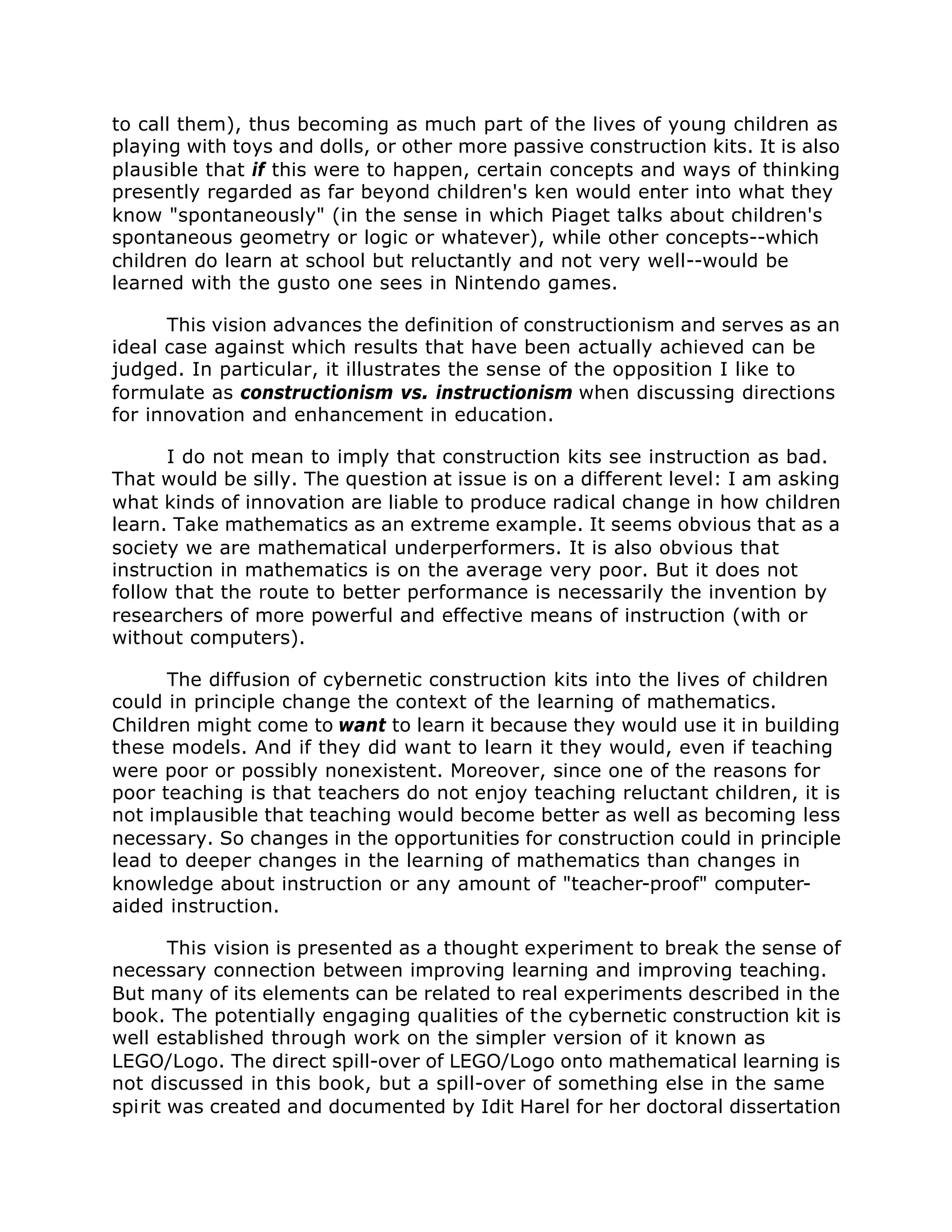 to call them), thus becoming as much part of the lives of young children as
playing with toys and dolls, or other more passive construction kits. It is also
plausible that if this were to happen, certain concepts and ways of thinking
presently regarded as far beyond children's ken would enter into what they
know "spontaneously" (in the sense in which Piaget talks about children's
spontaneous geometry or logic or whatever), while other concepts--which
children do learn at school but reluctantly and not very well--would be
learned with the gusto one sees in Nintendo games.
This vision advances the definition of constructionism and serves as an
ideal case against which results that have been actually achieved can be
judged. In particular, it illustrates the sense of the opposition I like to
formulate as constructionism vs. instructionism when discussing directions
for innovation and enhancement in education.
I do not mean to imply that construction kits see instruction as bad.
That would be silly. The question at issue is on a different level: I am asking
what kinds of innovation are liable to produce radical change in how children
learn. Take mathematics as an extreme example. It seems obvious that as a
society we are mathematical underperformers. It is also obvious that
instruction in mathematics is on the average very poor. But it does not
follow that the route to better performance is necessarily the invention by
researchers of more powerful and effective means of instruction (with or
without computers).
The diffusion of cybernetic construction kits into the lives of children
could in principle change the context of the learning of mathematics.
Children might come to want to learn it because they would use it in building
these models. And if they did want to learn it they would, even if teaching
were poor or possibly nonexistent. Moreover, since one of the reasons for
poor teaching is that teachers do not enjoy teaching reluctant children, it is
not implausible that teaching would become better as well as becoming less
necessary. So changes in the opportunities for construction could in principle
lead to deeper changes in the learning of mathematics than changes in
knowledge about instruction or any amount of "teacher-proof" computer-
aided instruction.
This vision is presented as a thought experiment to break the sense of
necessary connection between improving learning and improving teaching.
But many of its elements can be related to real experiments described in the
book. The potentially engaging qualities of the cybernetic construction kit is
well established through work on the simpler version of it known as
LEGO/Logo. The direct spill-over of LEGO/Logo onto mathematical learning is
not discussed in this book, but a spill-over of something else in the same
spirit was created and documented by Idit Harel for her doctoral dissertation
 