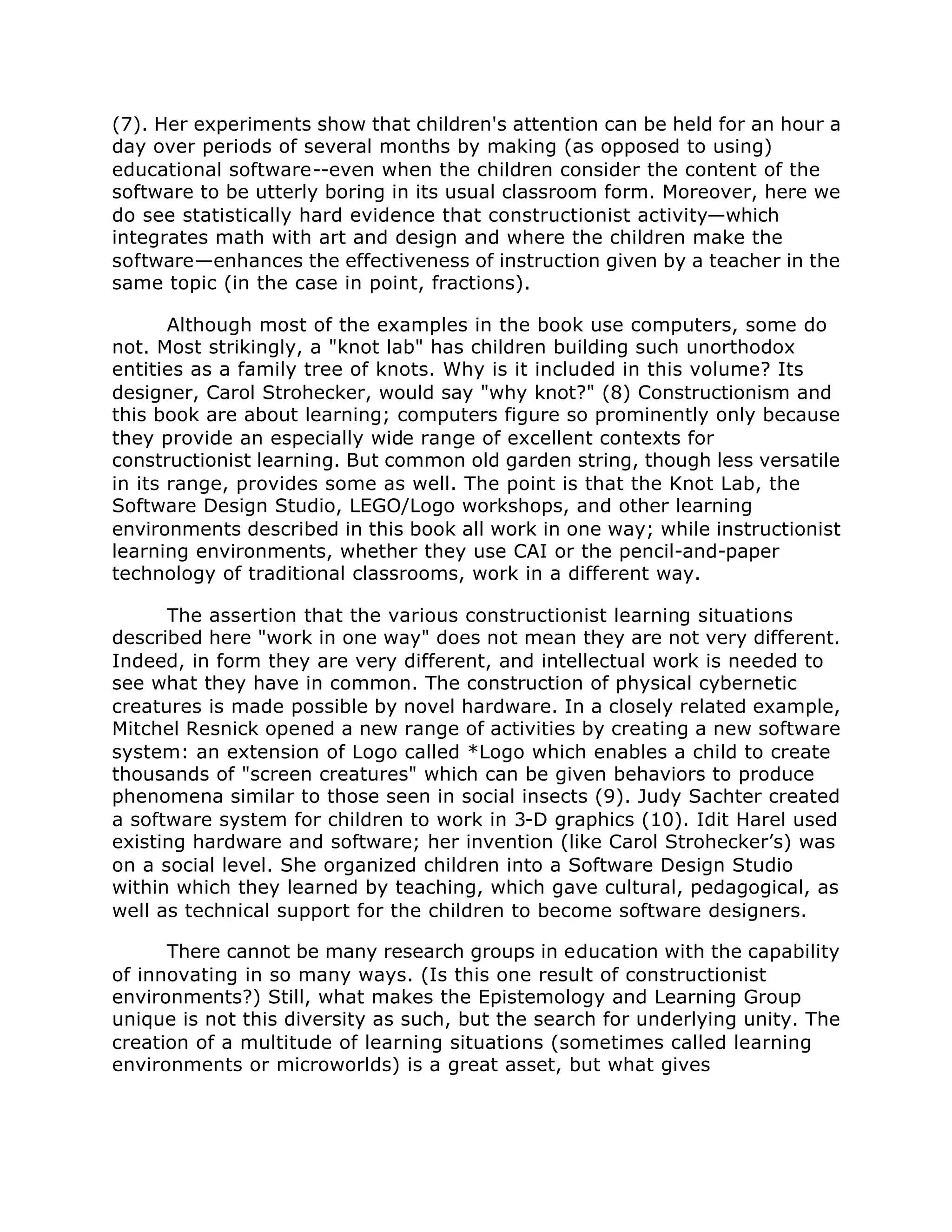 (7). Her experiments show that children's attention can be held for an hour a
day over periods of several months by making (as opposed to using)
educational software--even when the children consider the content of the
software to be utterly boring in its usual classroom form. Moreover, here we
do see statistically hard evidence that constructionist activity—which
integrates math with art and design and where the children make the
software—enhances the effectiveness of instruction given by a teacher in the
same topic (in the case in point, fractions).
Although most of the examples in the book use computers, some do
not. Most strikingly, a "knot lab" has children building such unorthodox
entities as a family tree of knots. Why is it included in this volume? Its
designer, Carol Strohecker, would say "why knot?" (8) Constructionism and
this book are about learning; computers figure so prominently only because
they provide an especially wide range of excellent contexts for
constructionist learning. But common old garden string, though less versatile
in its range, provides some as well. The point is that the Knot Lab, the
Software Design Studio, LEGO/Logo workshops, and other learning
environments described in this book all work in one way; while instructionist
learning environments, whether they use CAI or the pencil-and-paper
technology of traditional classrooms, work in a different way.
The assertion that the various constructionist learning situations
described here "work in one way" does not mean they are not very different.
Indeed, in form they are very different, and intellectual work is needed to
see what they have in common. The construction of physical cybernetic
creatures is made possible by novel hardware. In a closely related example,
Mitchel Resnick opened a new range of activities by creating a new software
system: an extension of Logo called *Logo which enables a child to create
thousands of "screen creatures" which can be given behaviors to produce
phenomena similar to those seen in social insects (9). Judy Sachter created
a software system for children to work in 3-D graphics (10). Idit Harel used
existing hardware and software; her invention (like Carol Strohecker’s) was
on a social level. She organized children into a Software Design Studio
within which they learned by teaching, which gave cultural, pedagogical, as
well as technical support for the children to become software designers.
There cannot be many research groups in education with the capability
of innovating in so many ways. (Is this one result of constructionist
environments?) Still, what makes the Epistemology and Learning Group
unique is not this diversity as such, but the search for underlying unity. The
creation of a multitude of learning situations (sometimes called learning
environments or microworlds) is a great asset, but what gives
 