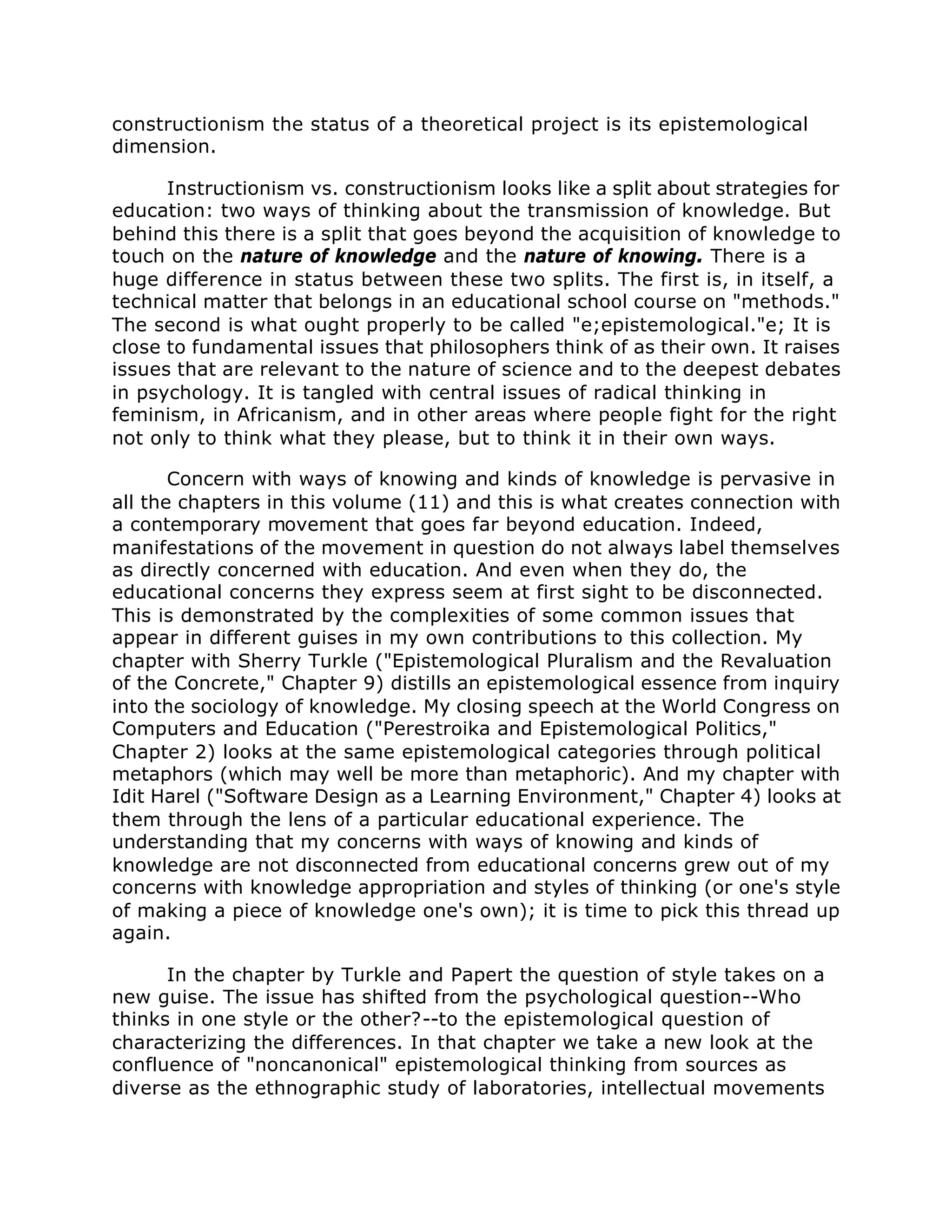 constructionism the status of a theoretical project is its epistemological
dimension.
Instructionism vs. constructionism looks like a split about strategies for
education: two ways of thinking about the transmission of knowledge. But
behind this there is a split that goes beyond the acquisition of knowledge to
touch on the nature of knowledge and the nature of knowing. There is a
huge difference in status between these two splits. The first is, in itself, a
technical matter that belongs in an educational school course on "methods."
The second is what ought properly to be called "e;epistemological."e; It is
close to fundamental issues that philosophers think of as their own. It raises
issues that are relevant to the nature of science and to the deepest debates
in psychology. It is tangled with central issues of radical thinking in
feminism, in Africanism, and in other areas where people fight for the right
not only to think what they please, but to think it in their own ways.
Concern with ways of knowing and kinds of knowledge is pervasive in
all the chapters in this volume (11) and this is what creates connection with
a contemporary movement that goes far beyond education. Indeed,
manifestations of the movement in question do not always label themselves
as directly concerned with education. And even when they do, the
educational concerns they express seem at first sight to be disconnected.
This is demonstrated by the complexities of some common issues that
appear in different guises in my own contributions to this collection. My
chapter with Sherry Turkle ("Epistemological Pluralism and the Revaluation
of the Concrete," Chapter 9) distills an epistemological essence from inquiry
into the sociology of knowledge. My closing speech at the World Congress on
Computers and Education ("Perestroika and Epistemological Politics,"
Chapter 2) looks at the same epistemological categories through political
metaphors (which may well be more than metaphoric). And my chapter with
Idit Harel ("Software Design as a Learning Environment," Chapter 4) looks at
them through the lens of a particular educational experience. The
understanding that my concerns with ways of knowing and kinds of
knowledge are not disconnected from educational concerns grew out of my
concerns with knowledge appropriation and styles of thinking (or one's style
of making a piece of knowledge one's own); it is time to pick this thread up
again.
In the chapter by Turkle and Papert the question of style takes on a
new guise. The issue has shifted from the psychological question--Who
thinks in one style or the other?--to the epistemological question of
characterizing the differences. In that chapter we take a new look at the
confluence of "noncanonical" epistemological thinking from sources as
diverse as the ethnographic study of laboratories, intellectual movements
 