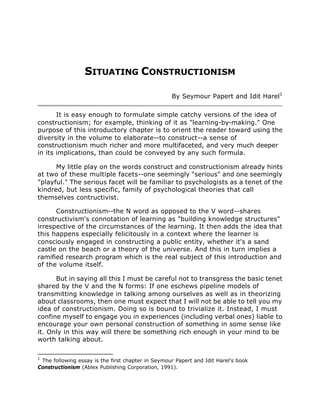 SITUATING CONSTRUCTIONISM
By Seymour Papert and Idit Harel1
It is easy enough to formulate simple catchy versions of the idea of
constructionism; for example, thinking of it as "learning-by-making." One
purpose of this introductory chapter is to orient the reader toward using the
diversity in the volume to elaborate--to construct--a sense of
constructionism much richer and more multifaceted, and very much deeper
in its implications, than could be conveyed by any such formula.
My little play on the words construct and constructionism already hints
at two of these multiple facets--one seemingly "serious" and one seemingly
"playful." The serious facet will be familiar to psychologists as a tenet of the
kindred, but less specific, family of psychological theories that call
themselves contructivist.
Constructionism--the N word as opposed to the V word--shares
constructivism's connotation of learning as "building knowledge structures"
irrespective of the circumstances of the learning. It then adds the idea that
this happens especially felicitously in a context where the learner is
consciously engaged in constructing a public entity, whether it's a sand
castle on the beach or a theory of the universe. And this in turn implies a
ramified research program which is the real subject of this introduction and
of the volume itself.
But in saying all this I must be careful not to transgress the basic tenet
shared by the V and the N forms: If one eschews pipeline models of
transmitting knowledge in talking among ourselves as well as in theorizing
about classrooms, then one must expect that I will not be able to tell you my
idea of constructionism. Doing so is bound to trivialize it. Instead, I must
confine myself to engage you in experiences (including verbal ones) liable to
encourage your own personal construction of something in some sense like
it. Only in this way will there be something rich enough in your mind to be
worth talking about.
1
The following essay is the first chapter in Seymour Papert and Idit Harel's book
Constructionism (Ablex Publishing Corporation, 1991).
 