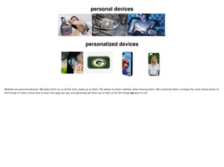 personal devices
personalized devices
Mobiles are personal devices. We keep them on us all the time, wake up to them, fall asleep to them; hesitate
when sharing them. We customize them, arrange the icons, know where to find things on them, know how to
learn the apps we use, and generally set them up to help us do the things we want to do
 