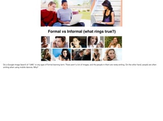 Formal vs Informal (what rings true?)
Do a Google Image Search of “LMS” or any type of formal learning term. There aren’t a lot of images; and the
people in them are rarely smiling. On the other hand, people are often smiling when using mobile devices. Why?
 