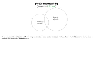 personalized learning"
(formal vs informal)
instructor
directs
learner
directs
We use these personal devices all the time for informal learning — what song? what actress? next bus? where to
eat? friend’s status? what is this place? Questions that we direct, whose answers we never before had such
immediate access to.
 