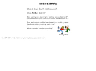 Mobile Learning
What all do we do with mobile devices?
!
What don’t we do (yet)?
!
Can we improve learning by looking beyond content?  
(time management, study aids, community nourishment, health & well-being, etc.)
!
Can we improve mobile learning without building apps 
(and maintaining multiple platforms)?
!
What mindsets need addressing?
activity time!
So, with “mobile learning”— I look to using what they already use, and are interested in.
 