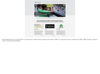 And situated learning is a bug that’s been in my pants since I started looking at learning with mobile in 2005. It’s
a huge part of why my colleague built ARIS in 2008, and why I jumped on it when it was first being developed.
 