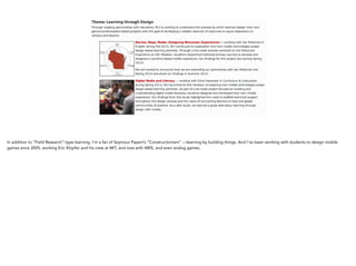 In addition to “Field Research”-type learning, I’m a fan of Seymour Papert’s “Constructionism” —learning by
building things. And I’ve been working with students to design mobile games since 2005, working Eric Klopfer
and his crew at MIT, and now with ARIS, and even analog games.
 