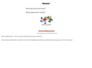 “Mobile”
What devices do we have?
!
What makes them mobile?
activity time!
bit.ly/mobileconnect
https://sites.google.com/site/classresponsejgm/home
With “mobile learning”— I look to using what they already use, and are interested in.
Now, we are not digital natives, or at least I’m not. So, let’s roll together and try some crazy stuff. Get online any
way you can and fill out this survey!
 
