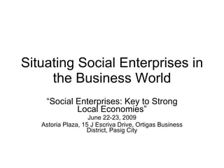 Situating Social Enterprises in the Business World “ Social Enterprises: Key to Strong Local Economies” June 22-23, 2009 Astoria Plaza, 15 J Escriva Drive, Ortigas Business District, Pasig City 