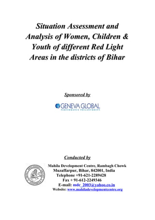 Situation Assessment andSituation Assessment and
Analysis of Women, Children &Analysis of Women, Children &
Youth of different Red LightYouth of different Red Light
Areas in the districts of BiharAreas in the districts of Bihar
Sponsored by
Conducted by
Mahila Development Centre, Rambagh Chowk
Muzaffarpur, Bihar, 842001, India
Telephone +91-621-2289428
Fax + 91-612-2249346
E-mail: mdc_2003@yahoo.co.in
Website: www.mahiladevelopmentcentre.org
 