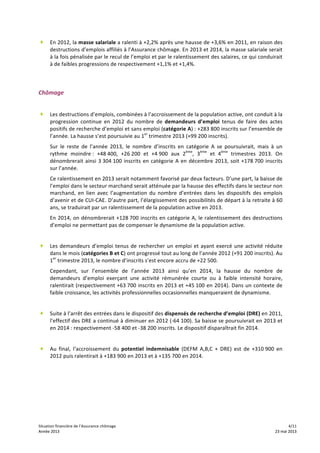 Situation	
  financière	
  de	
  l’Assurance	
  chômage	
   	
   	
   4/11	
  
Année	
  2013	
   	
   	
   23	
  mai	
  2013Année	
  2013	
   	
   	
   23	
  mai	
  2013
+ En	
  2012,	
  la	
  masse	
  salariale	
  a	
  ralenti	
  à	
  +2,2%	
  après	
  une	
  hausse	
  de	
  +3,6%	
  en	
  2011,	
  en	
  raison	
  des	
  
destructions	
  d’emplois	
  affiliés	
  à	
  l’Assurance	
  chômage.	
  En	
  2013	
  et	
  2014,	
  la	
  masse	
  salariale	
  serait	
  
à	
  la	
  fois	
  pénalisée	
  par	
  le	
  recul	
  de	
  l’emploi	
  et	
  par	
  le	
  ralentissement	
  des	
  salaires,	
  ce	
  qui	
  conduirait	
  
à	
  de	
  faibles	
  progressions	
  de	
  respectivement	
  +1,1%	
  et	
  +1,4%.	
  
	
  
	
  
Chômage	
  
	
  
+ Les	
  destructions	
  d’emplois,	
  combinées	
  à	
  l’accroissement	
  de	
  la	
  population	
  active,	
  ont	
  conduit	
  à	
  la	
  
progression	
   continue	
   en	
   2012	
   du	
   nombre	
   de	
   demandeurs	
   d’emploi	
   tenus	
   de	
   faire	
   des	
   actes	
  
positifs	
  de	
  recherche	
  d’emploi	
  et	
  sans	
  emploi	
  (catégorie	
  A)	
  :	
  +283	
  800	
  inscrits	
  sur	
  l’ensemble	
  de	
  
l’année.	
  La	
  hausse	
  s’est	
  poursuivie	
  au	
  1er
	
  trimestre	
  2013	
  (+99	
  200	
  inscrits).	
  	
  
Sur	
   le	
   reste	
   de	
   l’année	
   2013,	
   le	
   nombre	
   d’inscrits	
   en	
   catégorie	
   A	
   se	
   poursuivrait,	
   mais	
   à	
   un	
  
rythme	
   moindre	
  :	
   +48	
  400,	
   +26	
  200	
   et	
   +4	
  900	
   aux	
   2ème
,	
   3ème
	
   et	
   4ème
	
   trimestres	
   2013.	
   On	
  
dénombrerait	
  ainsi	
  3	
  304	
  100	
  inscrits	
  en	
  catégorie	
  A	
  en	
  décembre	
  2013,	
  soit	
  +178	
  700	
  inscrits	
  
sur	
  l’année.	
  	
  
Ce	
  ralentissement	
  en	
  2013	
  serait	
  notamment	
  favorisé	
  par	
  deux	
  facteurs.	
  D’une	
  part,	
  la	
  baisse	
  de	
  
l’emploi	
  dans	
  le	
  secteur	
  marchand	
  serait	
  atténuée	
  par	
  la	
  hausse	
  des	
  effectifs	
  dans	
  le	
  secteur	
  non	
  
marchand,	
   en	
   lien	
   avec	
   l’augmentation	
   du	
   nombre	
   d’entrées	
   dans	
   les	
   dispositifs	
   des	
   emplois	
  
d’avenir	
  et	
  de	
  CUI-­‐CAE.	
  D’autre	
  part,	
  l’élargissement	
  des	
  possibilités	
  de	
  départ	
  à	
  la	
  retraite	
  à	
  60	
  
ans,	
  se	
  traduirait	
  par	
  un	
  ralentissement	
  de	
  la	
  population	
  active	
  en	
  2013.	
  	
  
En	
  2014,	
  on	
  dénombrerait	
  +128	
  700	
  inscrits	
  en	
  catégorie	
  A,	
  le	
  ralentissement	
  des	
  destructions	
  
d’emploi	
  ne	
  permettant	
  pas	
  de	
  compenser	
  le	
  dynamisme	
  de	
  la	
  population	
  active.	
  	
  	
  
	
  
+ Les	
  demandeurs	
  d’emploi	
  tenus	
  de	
  rechercher	
  un	
  emploi	
  et	
  ayant	
  exercé	
  une	
  activité	
  réduite	
  
dans	
  le	
  mois	
  (catégories	
  B	
  et	
  C)	
  ont	
  progressé	
  tout	
  au	
  long	
  de	
  l’année	
  2012	
  (+91	
  200	
  inscrits).	
  Au	
  
1er
	
  trimestre	
  2013,	
  le	
  nombre	
  d’inscrits	
  s’est	
  encore	
  accru	
  de	
  +22	
  500.	
  	
  
Cependant,	
   sur	
   l’ensemble	
   de	
   l’année	
   2013	
   ainsi	
   qu’en	
   2014,	
   la	
   hausse	
   du	
   nombre	
   de	
  
demandeurs	
   d’emploi	
   exerçant	
   une	
   activité	
   rémunérée	
   courte	
   ou	
   à	
   faible	
   intensité	
   horaire,	
  
ralentirait	
  (respectivement	
  +63	
  700	
  inscrits	
  en	
  2013	
  et	
  +45	
  100	
  en	
  2014).	
  Dans	
  un	
  contexte	
  de	
  
faible	
  croissance,	
  les	
  activités	
  professionnelles	
  occasionnelles	
  manqueraient	
  de	
  dynamisme.	
  	
  
	
  
+ Suite	
  à	
  l’arrêt	
  des	
  entrées	
  dans	
  le	
  dispositif	
  des	
  dispensés	
  de	
  recherche	
  d’emploi	
  (DRE)	
  en	
  2011,	
  
l’effectif	
  des	
  DRE	
  a	
  continué	
  à	
  diminuer	
  en	
  2012	
  (-­‐64	
  100).	
  Sa	
  baisse	
  se	
  poursuivrait	
  en	
  2013	
  et	
  
en	
  2014	
  :	
  respectivement	
  -­‐58	
  400	
  et	
  -­‐38	
  200	
  inscrits.	
  Le	
  dispositif	
  disparaîtrait	
  fin	
  2014.	
  
	
  
+ Au	
   final,	
   l‘accroissement	
   du	
   potentiel	
   indemnisable	
   (DEFM	
   A,B,C	
   +	
   DRE)	
   est	
   de	
   +310	
  900	
   en	
  
2012	
  puis	
  ralentirait	
  à	
  +183	
  900	
  en	
  2013	
  et	
  à	
  +135	
  700	
  en	
  2014.	
  	
  
 