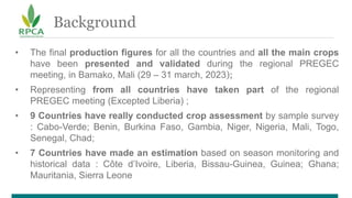 Background
• The final production figures for all the countries and all the main crops
have been presented and validated during the regional PREGEC
meeting, in Bamako, Mali (29 – 31 march, 2023);
• Representing from all countries have taken part of the regional
PREGEC meeting (Excepted Liberia) ;
• 9 Countries have really conducted crop assessment by sample survey
: Cabo-Verde; Benin, Burkina Faso, Gambia, Niger, Nigeria, Mali, Togo,
Senegal, Chad;
• 7 Countries have made an estimation based on season monitoring and
historical data : Côte d’Ivoire, Liberia, Bissau-Guinea, Guinea; Ghana;
Mauritania, Sierra Leone
 