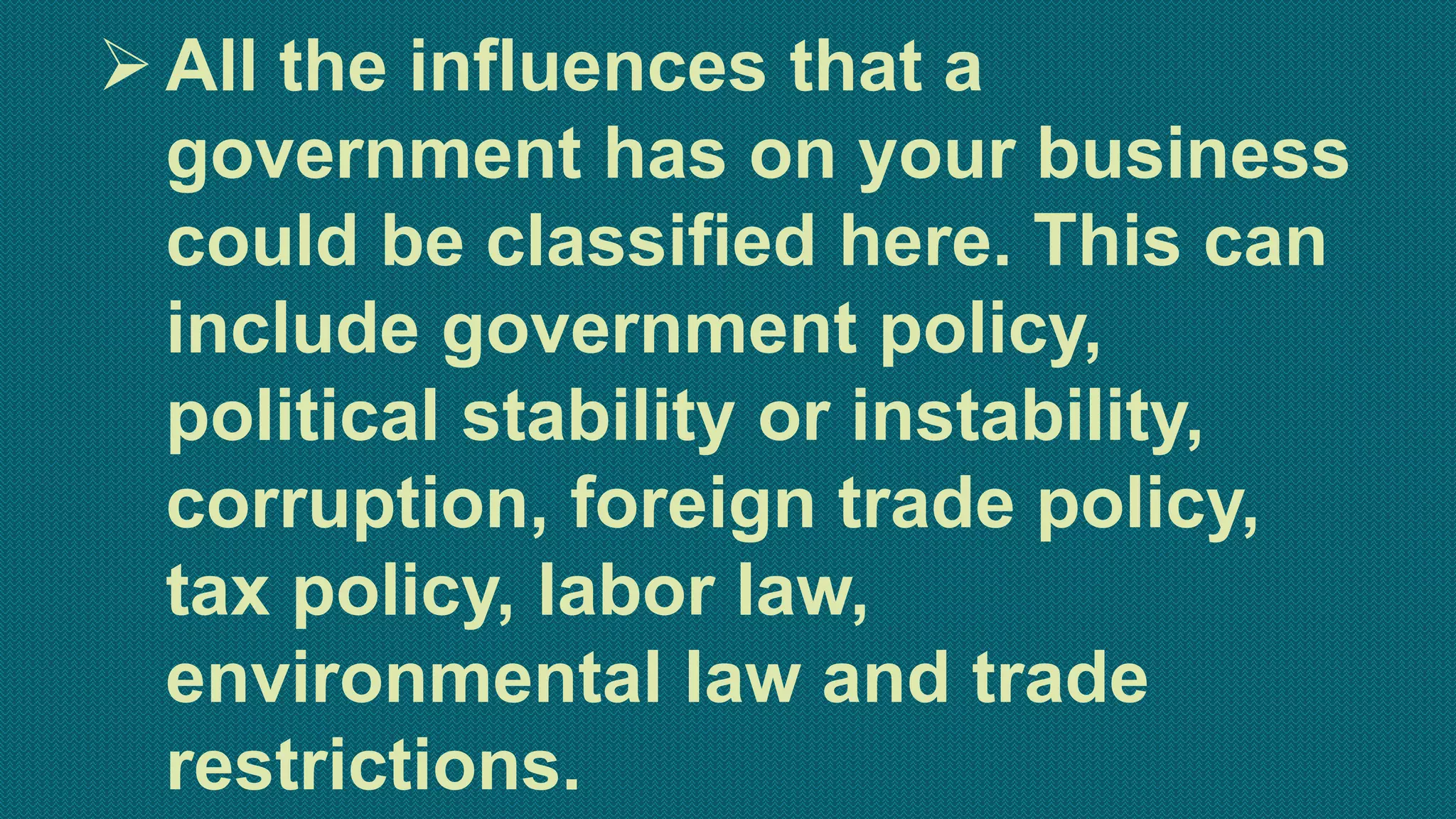 All the influences that a
government has on your business
could be classified here. This can
include government policy,
political stability or instability,
corruption, foreign trade policy,
tax policy, labor law,
environmental law and trade
restrictions.
 