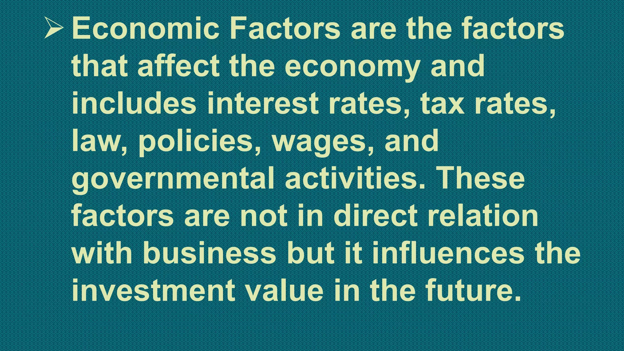 Economic Factors are the factors
that affect the economy and
includes interest rates, tax rates,
law, policies, wages, and
governmental activities. These
factors are not in direct relation
with business but it influences the
investment value in the future.
 