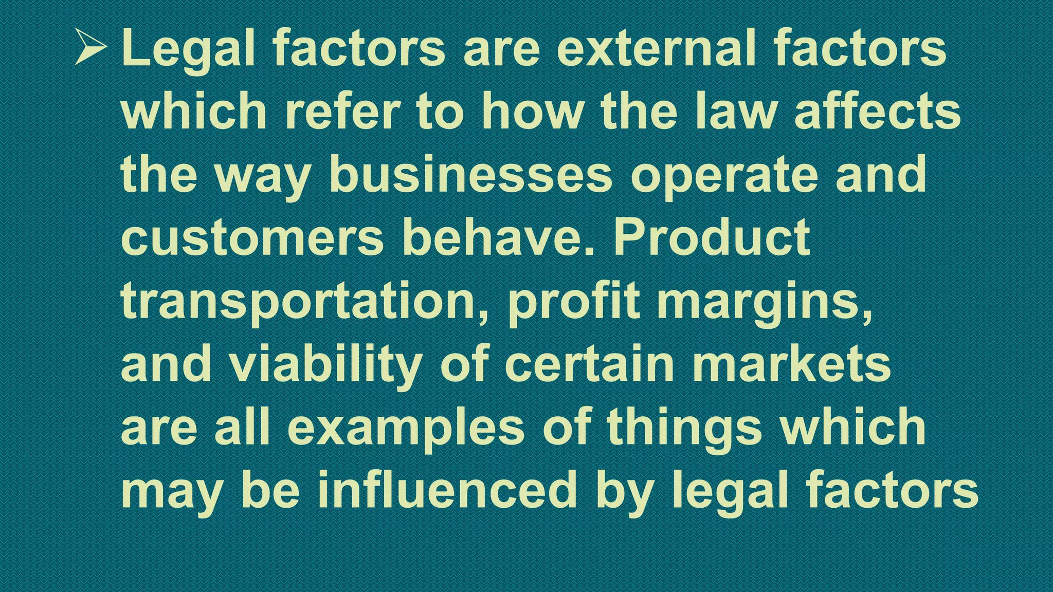 Legal factors are external factors
which refer to how the law affects
the way businesses operate and
customers behave. Product
transportation, profit margins,
and viability of certain markets
are all examples of things which
may be influenced by legal factors
 