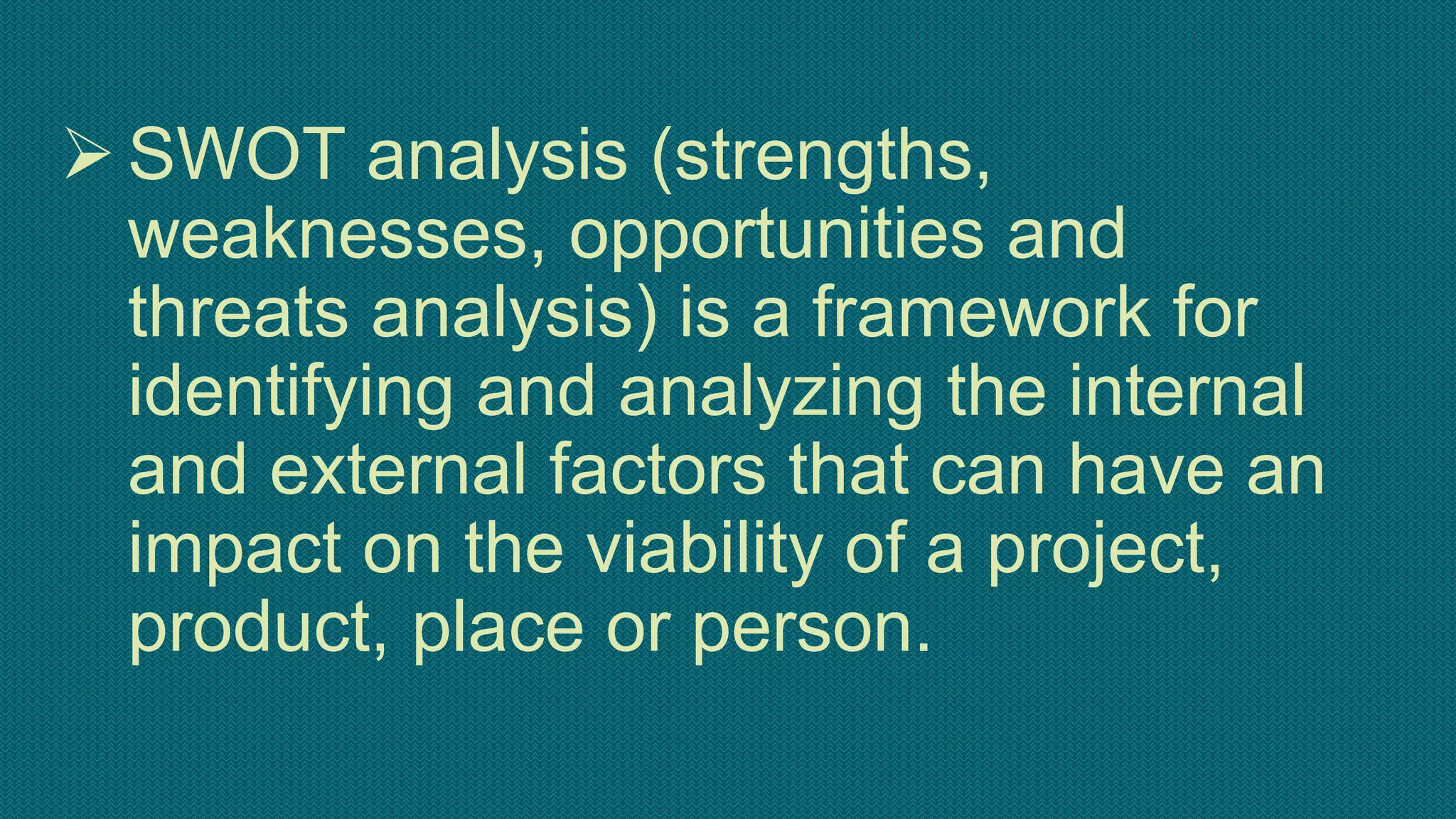 SWOT analysis (strengths,
weaknesses, opportunities and
threats analysis) is a framework for
identifying and analyzing the internal
and external factors that can have an
impact on the viability of a project,
product, place or person.
 
