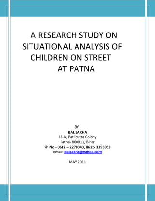 A RESEARCH STUDY ON
SITUATIONAL ANALYSIS OF
  CHILDREN ON STREET
        AT PATNA




                     BY
                   BAL SAKHA
             18-A, Patliputra Colony
              Patna- 800011, Bihar
     Ph No - 0612 – 2270043, 0612- 3293953
         Email: balsakha@yahoo.com

                  MAY 2011
 