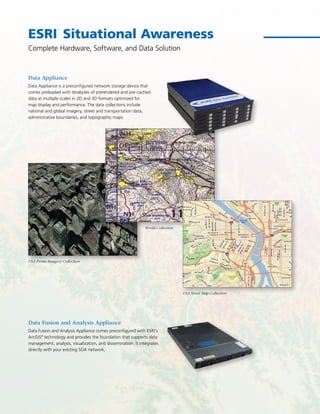 ESRI
®
Situational Awareness
Data Appliance
Data Appliance is a preconfigured network storage device that
comes preloaded with terabytes of prerendered and pre-cached
data at multiple scales in 2D and 3D formats optimized for
map display and performance. The data collections include
national and global imagery, street and transportation data,
administrative boundaries, and topographic maps.
Data Fusion and Analysis Appliance
Data Fusion and Analysis Appliance comes preconfigured with ESRI’s
ArcGIS®
technology and provides the foundation that supports data
management, analysis, visualization, and dissemination. It integrates
directly with your existing SOA network.
Complete Hardware, Software, and Data Solution
USA Prime Imagery Collection
USA Street Map Collection
World Collection
 