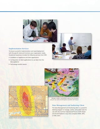 Data Management and Authoring Client
The Data Management and Authoring client is a powerful
desktop program to manage, author, and publish data for
use with the Common Operational Picture (COP) Viewer
and ArcGIS Explorer or any OGC-compliant WMS, WFS,
or KML client.
Implementation Services
To ensure successful implementation and rapid deployment
with the specific tools and functions your organization needs,
Situational Awareness includes the following services from ESRI:
Installation of appliances and client applications•	
Configuration of client applications to use data from the•	
data appliance
Technology transfer session•	
Analyze threats and environmental hazards.
Manage, author, and publish maps of your incident
area for use with ArcGIS Explorer and the COP Viewer.
 
