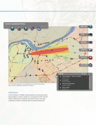 COP Viewer
The COP Viewer is a flexible, browser-based, two-dimensional client
that provides an intuitive, visually rich, and responsive COP. The COP
Viewer is delivered as a ready-to-use solution that you can easily
customize to create an enhanced level of situational awareness.
The COP Viewer provides a user-friendly way to visualize and analyze
data to help you effectively respond to a situation.
 