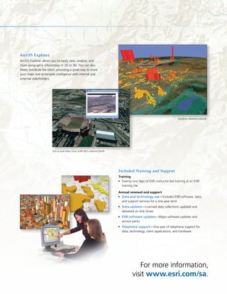 For more information,
visit www.esri.com/sa.
Included Training and Support
Training
Twenty-one days of ESRI instructor-led training at an ESRI•	
training site
Annual renewal and support
Data and technology use•	 —Includes ESRI software, data,
and support services for a one-year term
Data updates•	 —Licensed data collections updated and
delivered on disk drives
ESRI software updates•	 —Major software updates and
service packs
Telephone support•	 —One year of telephone support for
data, technology, client applications, and hardware
ArcGIS Explorer
ArcGIS Explorer allows you to easily view, analyze, and
share geographic information in 2D or 3D. You can also
freely distribute the client, providing a great way to share
your maps and actionable intelligence with internal and
external stakeholders.
Get a real-time view with live camera feeds.
Analyze shared content.
 