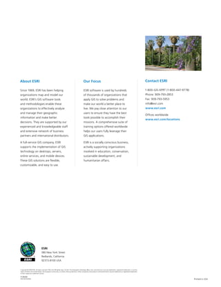 Copyright © 2009 ESRI. All rights reserved. ESRI, the ESRI globe logo, ArcGIS, The Geographic Advantge, @esri.com, and www.esri.com are trademarks, registered trademarks, or service
marks of ESRI in the United States, the European Community, or certain other jurisdictions. Other companies and products mentioned herein may be trademarks or registered trademarks
of their respective trademark owners.
113640
INLD1M10/09dh Printed in USA
About ESRI
Since 1969, ESRI has been helping
organizations map and model our
world. ESRI’s GIS software tools
and methodologies enable these
organizations to effectively analyze
and manage their geographic
information and make better
decisions. They are supported by our
experienced and knowledgeable staff
and extensive network of business
partners and international distributors.
A full-service GIS company, ESRI
supports the implementation of GIS
technology on desktops, servers,
online services, and mobile devices.
These GIS solutions are flexible,
customizable, and easy to use.
Our Focus
ESRI software is used by hundreds
of thousands of organizations that
apply GIS to solve problems and
make our world a better place to
live. We pay close attention to our
users to ensure they have the best
tools possible to accomplish their
missions. A comprehensive suite of
training options offered worldwide
helps our users fully leverage their
GIS applications.
ESRI is a socially conscious business,
actively supporting organizations
involved in education, conservation,
sustainable development, and
humanitarian affairs.
Contact ESRI
1-800-GIS-XPRT (1-800-447-9778)
Phone: 909-793-2853
Fax: 909-793-5953
info@esri.com
www.esri.com
Offices worldwide
www.esri.com/locations
ESRI
380 New York Street
Redlands, California
92373-8100 USA
 