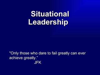 Situational Leadership   &quot;Only those who dare to fail greatly can ever achieve greatly.” JFK   