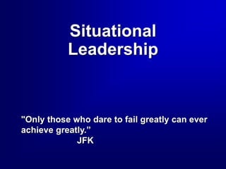 Situational
Leadership
"Only those who dare to fail greatly can ever
achieve greatly.”
JFK
 
