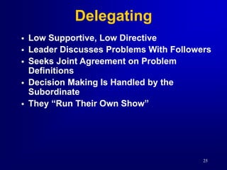25
Delegating
 Low Supportive, Low Directive
 Leader Discusses Problems With Followers
 Seeks Joint Agreement on Problem
Definitions
 Decision Making Is Handled by the
Subordinate
 They “Run Their Own Show”
 