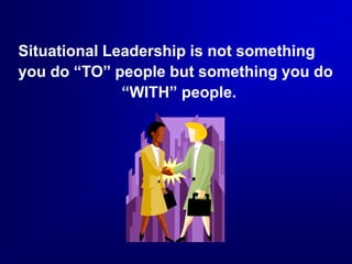 Situational Leadership is not something
you do “TO” people but something you do
“WITH” people.
 