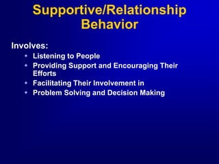 Supportive/Relationship
Behavior
Involves:
 Listening to People
 Providing Support and Encouraging Their
Efforts
 Facilitating Their Involvement in
 Problem Solving and Decision Making
 