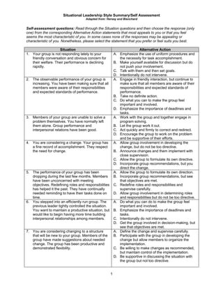 Situational Leadership Style Summary/Self Assessment
Adapted from: Hersey and Blanchard
1
Self-assessment questions: Read through the Situation questions and then choose the response (only
one) from the corresponding Alternative Action statements that most appeals to you or that you feel
seems the most characteristic of you. In some cases none of the responses may be appealing or
characteristic of you. Nonetheless, please select the statement that you prefer or feel suits you best.
Situation Alternative Action
1. Your group is not responding lately to your
friendly conversation and obvious concern for
their welfare. Their performance is declining
rapidly.
A. Emphasize the use of uniform procedures and
the necessity for task accomplishment.
B. Make yourself available for discussion but do
not push your involvement.
C. Talk with them and then set goals.
D. Intentionally do not intervene.
2. The observable performance of your group is
increasing. You have been making sure that all
members were aware of their responsibilities
and expected standards of performance.
A. Engage in friendly interaction, but continue to
make sure that all members are aware of their
responsibilities and expected standards of
performance.
B. Take no definite action.
C. Do what you can to make the group feel
important and involved.
D. Emphasize the importance of deadlines and
tasks.
3. Members of your group are unable to solve a
problem themselves. You have normally left
them alone. Group performance and
interpersonal relations have been good.
A. Work with the group and together engage in
program solving.
B. Let the group work it out.
C. Act quickly and firmly to correct and redirect.
D. Encourage the group to work on the problem
and be supportive of their efforts.
4. You are considering a change. Your group has
a fine record of accomplishment. They respect
the need for change.
A. Allow group involvement in developing the
change, but do not be too directive.
B. Announce changes and them implement with
close supervision.
C. Allow the group to formulate its own directive.
D. Incorporate group recommendations, but you
direct the change.
5. The performance of your group has been
dropping during the last few months. Members
have been unconcerned with meeting
objectives. Redefining roles and responsibilities
has helped it the past. They have continually
needed reminding to have their tasks done on
time.
A. Allow the group to formulate its own direction.
B. Incorporate group recommendations, but see
that objectives are met.
C. Redefine roles and responsibilities and
supervise carefully.
D. Allow group involvement in determining roles
and responsibilities but do not be too directive.
6. You stepped into an efficiently run group. The
previous leader tightly controlled the situation.
You want to maintain a productive situation, but
would like to begin having more time building
interpersonal relationships among members.
A. Do what you can do to make the group feel
important and involved.
B. Emphasize the importance of deadlines and
tasks.
C. Intentionally do not intervene.
D. Get the group involved in decision-making, but
see that objectives are met.
7. You are considering changing to a structure
that will be new to your group. Members of the
group have made suggestions about needed
change. The group has been productive and
demonstrated flexibility.
A. Define the change and supervise carefully.
B. Participate with the group in developing the
change but allow members to organize the
implementation.
C. Be willing to make changes as recommended,
but maintain control of the implementation.
D. Be supportive in discussing the situation with
the group but not too directive.
 