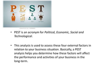 • PEST is an acronym for Political, Economic, Social and
Technological.
• This analysis is used to assess these four external factors in
relation to your business situation. Basically, a PEST
analysis helps you determine how these factors will affect
the performance and activities of your business in the
long-term.
 