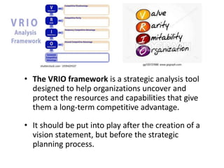 • The VRIO framework is a strategic analysis tool
designed to help organizations uncover and
protect the resources and capabilities that give
them a long-term competitive advantage.
• It should be put into play after the creation of a
vision statement, but before the strategic
planning process.
 