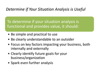 Determine if Your Situation Analysis is Useful
To determine if your situation analysis is
functional and provides value, it should:
• Be simple and practical to use
• Be clearly understandable to an outsider
• Focus on key factors impacting your business, both
internally and externally
• Clearly identify future goals for your
business/organization
• Spark even further analysis
 