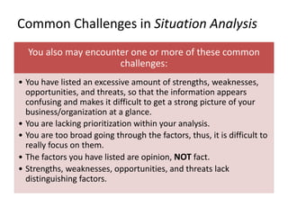 Common Challenges in Situation Analysis
You also may encounter one or more of these common
challenges:
• You have listed an excessive amount of strengths, weaknesses,
opportunities, and threats, so that the information appears
confusing and makes it difficult to get a strong picture of your
business/organization at a glance.
• You are lacking prioritization within your analysis.
• You are too broad going through the factors, thus, it is difficult to
really focus on them.
• The factors you have listed are opinion, NOT fact.
• Strengths, weaknesses, opportunities, and threats lack
distinguishing factors.
 