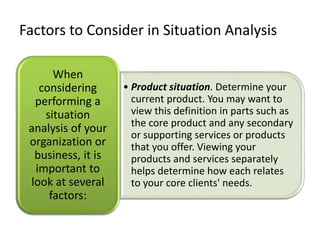 Factors to Consider in Situation Analysis
• Product situation. Determine your
current product. You may want to
view this definition in parts such as
the core product and any secondary
or supporting services or products
that you offer. Viewing your
products and services separately
helps determine how each relates
to your core clients' needs.
When
considering
performing a
situation
analysis of your
organization or
business, it is
important to
look at several
factors:
 