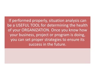 If performed properly, situation analysis can
be a USEFUL TOOL for determining the health
of your ORGANIZATION. Once you know how
your business, project or program is doing,
you can set proper strategies to ensure its
success in the future.
 