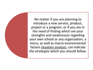 No matter if you are planning to
introduce a new service, product,
project or a program, or if you are in
the need of finding which are your
strengths and weaknesses regarding
your own school or any organization, a
micro, as well as macro environmental
factors situation analysis, can indicate
the strategies which you should follow.
 