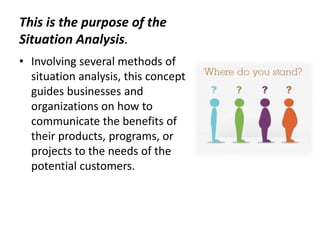 This is the purpose of the
Situation Analysis.
• Involving several methods of
situation analysis, this concept
guides businesses and
organizations on how to
communicate the benefits of
their products, programs, or
projects to the needs of the
potential customers.
 
