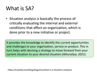 What is SA?
• Situation analysis is basically the process of
critically evaluating the internal and external
conditions that affect an organization, which is
done prior to a new initiative or project.
https://creately.com/blog/diagrams/what-is-a-situation-analysis/
It provides the knowledge to identify the current opportunities
and challenges to your organization, service or product. This in
turn helps with devising a strategy to move forward from your
current situation to your desired situation (Athuraliya, 2021).
 