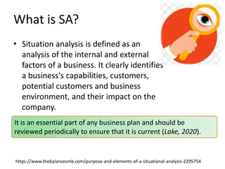 What is SA?
• Situation analysis is defined as an
analysis of the internal and external
factors of a business. It clearly identifies
a business's capabilities, customers,
potential customers and business
environment, and their impact on the
company.
https://www.thebalancesmb.com/purpose-and-elements-of-a-situational-analysis-2295754
It is an essential part of any business plan and should be
reviewed periodically to ensure that it is current (Lake, 2020).
 