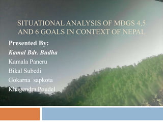 SITUATIONAL ANALYSIS OF MDGS 4,5
  AND 6 GOALS IN CONTEXT OF NEPAL
Presented By:
Kamal Bdr. Budha
Kamala Paneru
Bikal Subedi
Gokarna sapkota
Khagendra Poudel
 